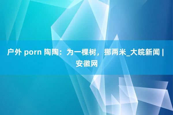 户外 porn 陶陶：为一棵树，挪两米_大皖新闻 | 安徽网