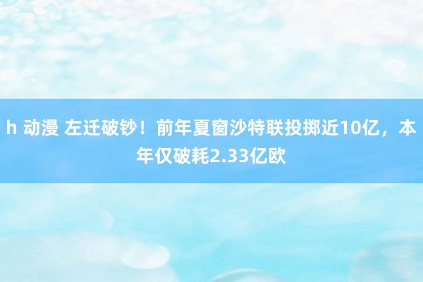 h 动漫 左迁破钞！前年夏窗沙特联投掷近10亿，本年仅破耗2.33亿欧