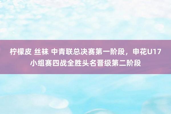 柠檬皮 丝袜 中青联总决赛第一阶段，申花U17小组赛四战全胜头名晋级第二阶段