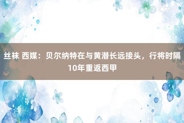 丝袜 西媒：贝尔纳特在与黄潜长远接头，行将时隔10年重返西甲