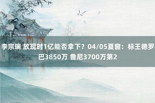 李宗瑞 放现时1亿能否拿下？04/05夏窗：标王德罗巴3850万 鲁尼3700万第2