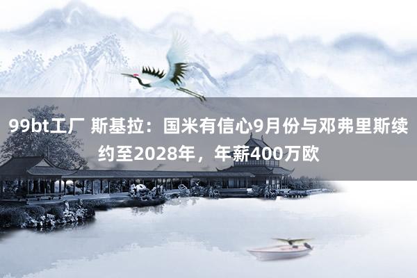 99bt工厂 斯基拉：国米有信心9月份与邓弗里斯续约至2028年，年薪400万欧