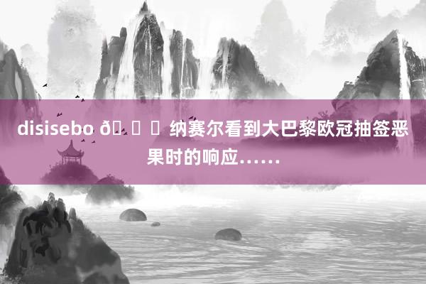 disisebo ?纳赛尔看到大巴黎欧冠抽签恶果时的响应……