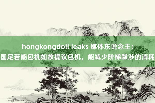 hongkongdoll leaks 媒体东说念主：国足若能包机如故提议包机，能减少阶梯跋涉的消耗