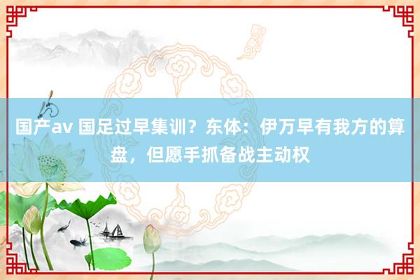 国产av 国足过早集训？东体：伊万早有我方的算盘，但愿手抓备战主动权