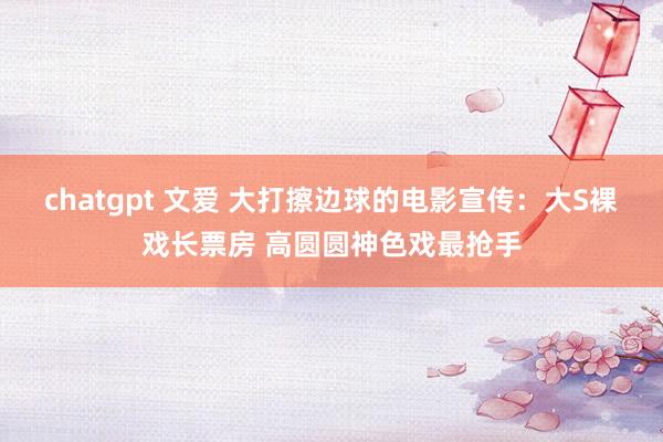 chatgpt 文爱 大打擦边球的电影宣传：大S裸戏长票房 高圆圆神色戏最抢手