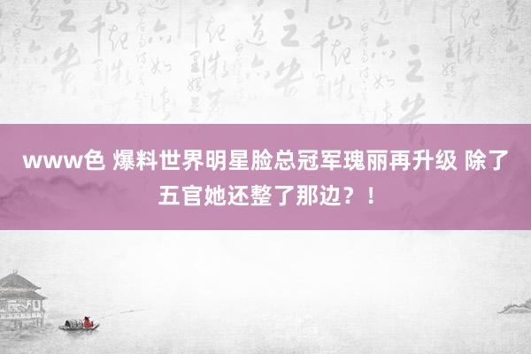 www色 爆料世界明星脸总冠军瑰丽再升级 除了五官她还整了那边？！