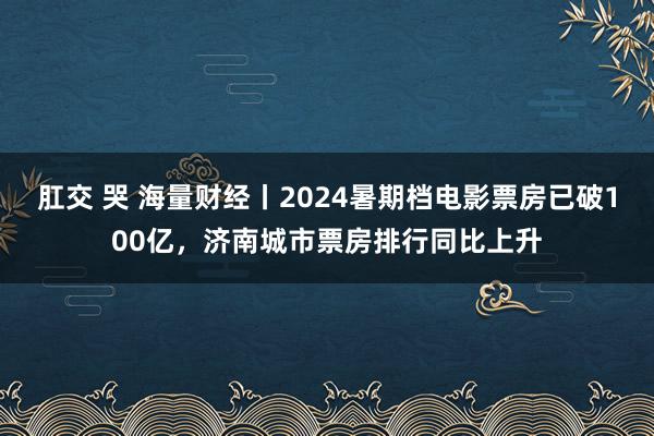 肛交 哭 海量财经丨2024暑期档电影票房已破100亿，济南城市票房排行同比上升