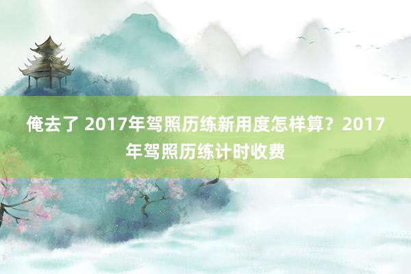 俺去了 2017年驾照历练新用度怎样算？2017年驾照历练计时收费