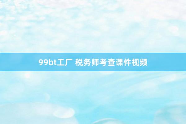 99bt工厂 税务师考查课件视频