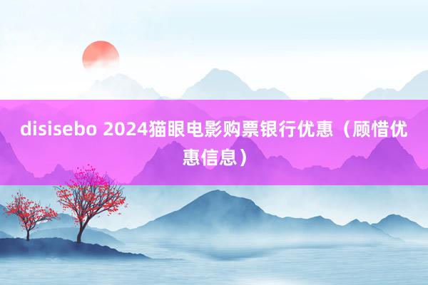 disisebo 2024猫眼电影购票银行优惠（顾惜优惠信息）