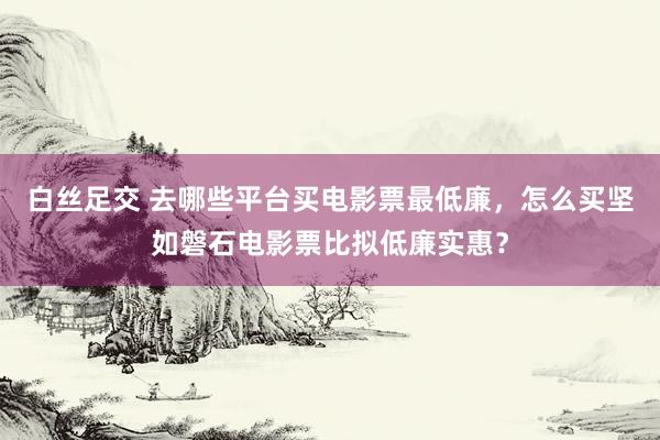 白丝足交 去哪些平台买电影票最低廉，怎么买坚如磐石电影票比拟低廉实惠？