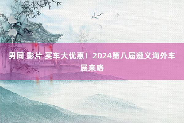 男同 影片 买车大优惠！2024第八届遵义海外车展来咯