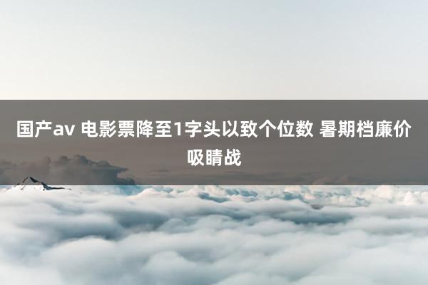 国产av 电影票降至1字头以致个位数 暑期档廉价吸睛战