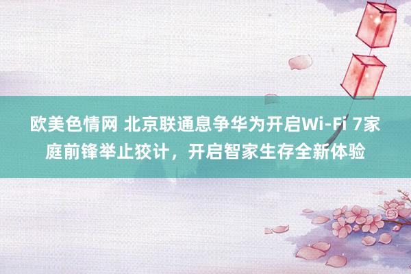 欧美色情网 北京联通息争华为开启Wi-Fi 7家庭前锋举止狡计，开启智家生存全新体验