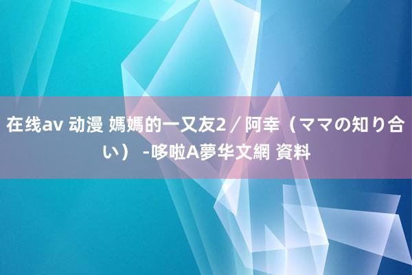 在线av 动漫 媽媽的一又友2／阿幸（ママの知り合い） -哆啦A夢华文網 資料