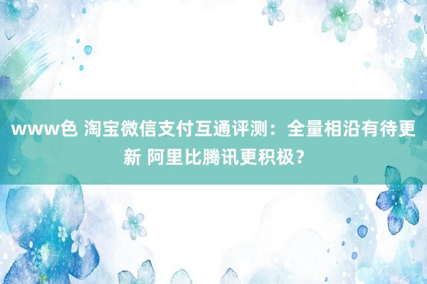 www色 淘宝微信支付互通评测：全量相沿有待更新 阿里比腾讯更积极？