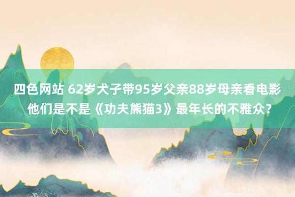 四色网站 62岁犬子带95岁父亲88岁母亲看电影 他们是不是《功夫熊猫3》最年长的不雅众？