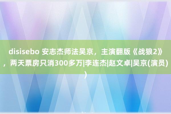 disisebo 安志杰师法吴京，主演翻版《战狼2》，两天票房只消300多万|李连杰|赵文卓|吴京(演员)