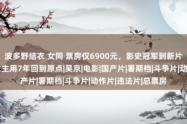 波多野结衣 女同 票房仅6900元，影史冠军到新片撤档，《战狼2》女主用7年回到原点|吴京|电影|国产片|暑期档|斗争片|动作片|违法片|总票房