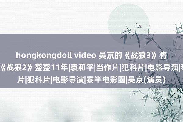 hongkongdoll video 吴京的《战狼3》将于2028年上映？距离《战狼2》整整11年|袁和平|当作片|犯科片|电影导演|泰半电影圈|吴京(演员)