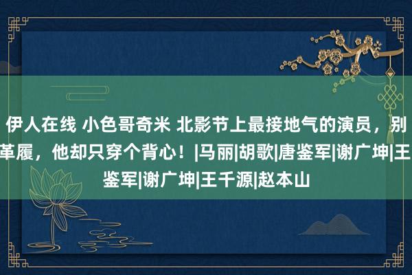 伊人在线 小色哥奇米 北影节上最接地气的演员，别东谈主西装革履，他却只穿个背心！|马丽|胡歌|唐鉴军|谢广坤|王千源|赵本山