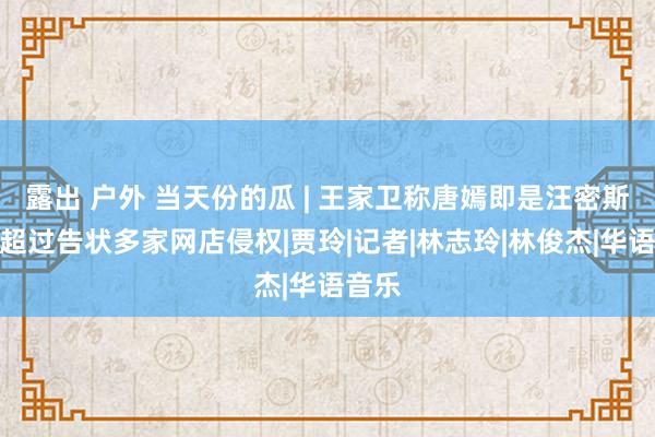 露出 户外 当天份的瓜 | 王家卫称唐嫣即是汪密斯，杨超过告状多家网店侵权|贾玲|记者|林志玲|林俊杰|华语音乐