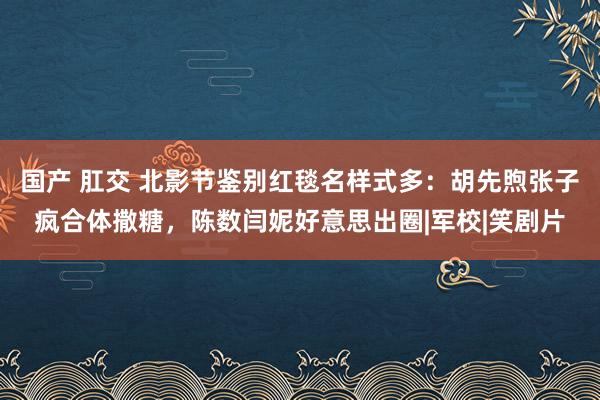 国产 肛交 北影节鉴别红毯名样式多：胡先煦张子疯合体撒糖，陈数闫妮好意思出圈|军校|笑剧片