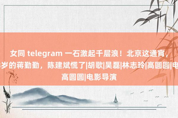 女同 telegram 一石激起千层浪！北京这通宵，看到48岁的蒋勤勤，陈建斌慌了|胡歌|吴磊|林志玲|高圆圆|电影导演