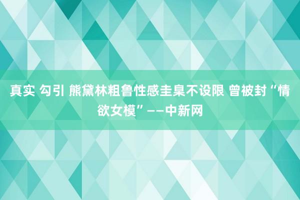 真实 勾引 熊黛林粗鲁性感圭臬不设限 曾被封“情欲女模”——中新网