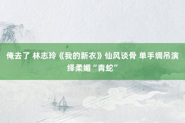 俺去了 林志玲《我的新衣》仙风谈骨 单手绸吊演绎柔媚“青蛇”