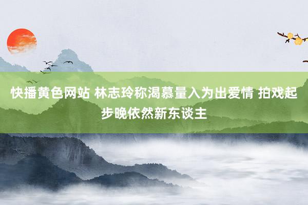 快播黄色网站 林志玲称渴慕量入为出爱情 拍戏起步晚依然新东谈主