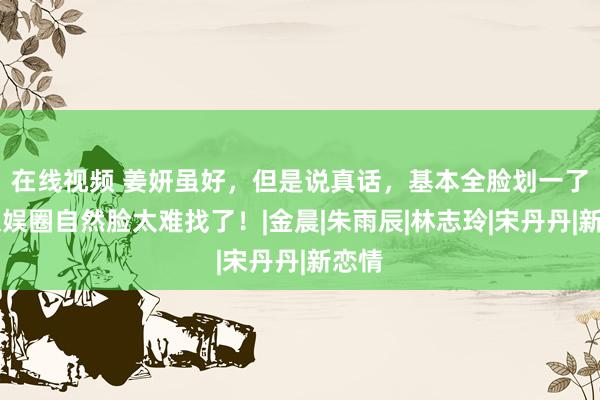 在线视频 姜妍虽好，但是说真话，基本全脸划一了…文娱圈自然脸太难找了！|金晨|朱雨辰|林志玲|宋丹丹|新恋情