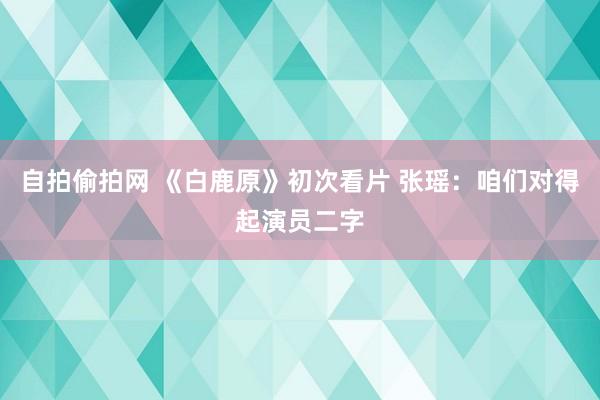 自拍偷拍网 《白鹿原》初次看片 张瑶：咱们对得起演员二字