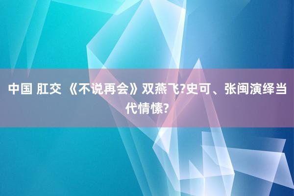 中国 肛交 《不说再会》双燕飞?史可、张闽演绎当代情愫?