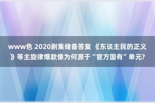 www色 2020剧集储备答复 《东谈主民的正义》等主旋律爆款像为何源于“官方国有”单元?