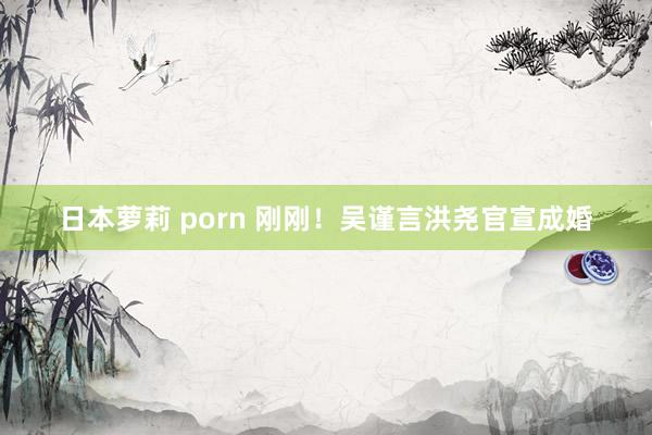 日本萝莉 porn 刚刚！吴谨言洪尧官宣成婚