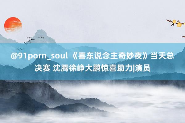 @91porn_soul 《喜东说念主奇妙夜》当天总决赛 沈腾徐峥大鹏惊喜助力|演员