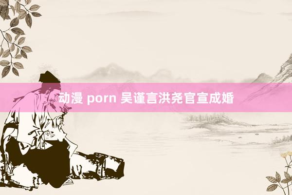 动漫 porn 吴谨言洪尧官宣成婚