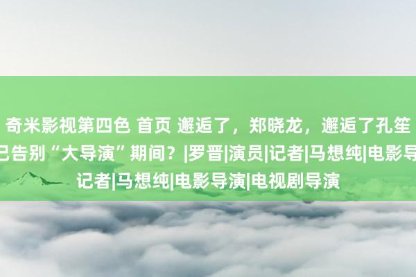 奇米影视第四色 首页 邂逅了，郑晓龙，邂逅了孔笙，中国电视剧已告别“大导演”期间？|罗晋|演员|记者|马想纯|电影导演|电视剧导演