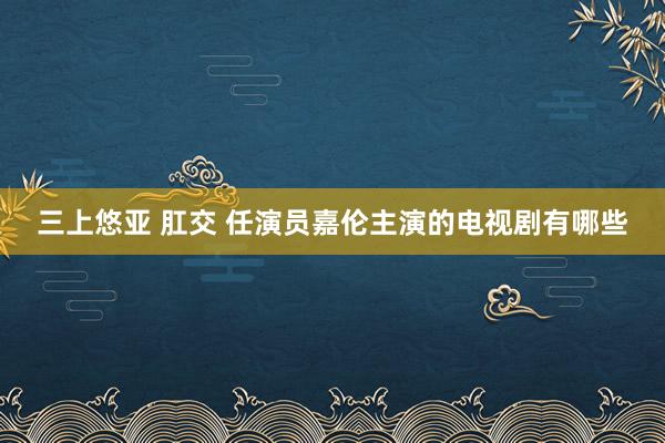 三上悠亚 肛交 任演员嘉伦主演的电视剧有哪些