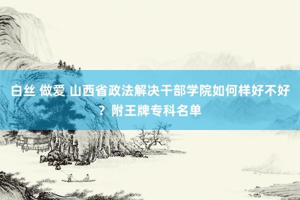 白丝 做爱 山西省政法解决干部学院如何样好不好？附王牌专科名单