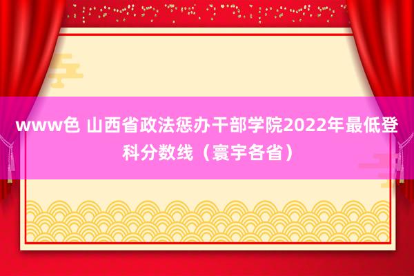 www色 山西省政法惩办干部学院2022年最低登科分数线（寰宇各省）