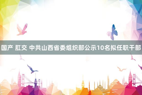 国产 肛交 中共山西省委组织部公示10名拟任职干部