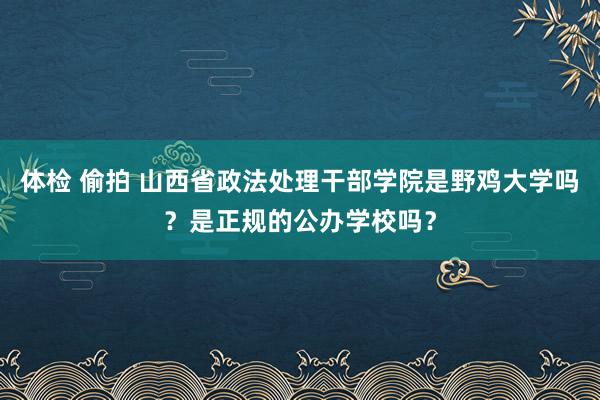 体检 偷拍 山西省政法处理干部学院是野鸡大学吗？是正规的公办学校吗？