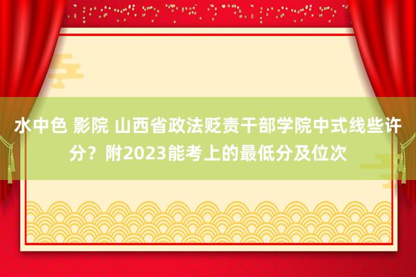 水中色 影院 山西省政法贬责干部学院中式线些许分？附2023能考上的最低分及位次