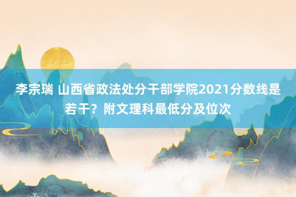 李宗瑞 山西省政法处分干部学院2021分数线是若干？附文理科最低分及位次