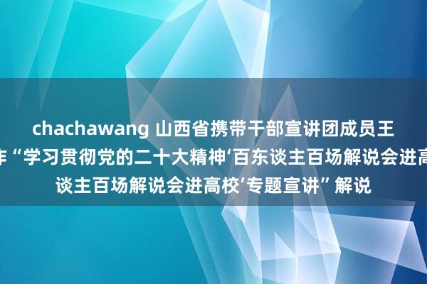 chachawang 山西省携带干部宣讲团成员王水成厅长走进运大作“学习贯彻党的二十大精神‘百东谈主百场解说会进高校’专题宣讲”解说