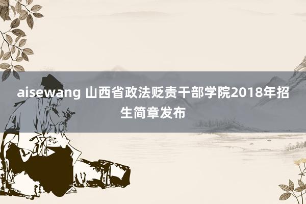 aisewang 山西省政法贬责干部学院2018年招生简章发布