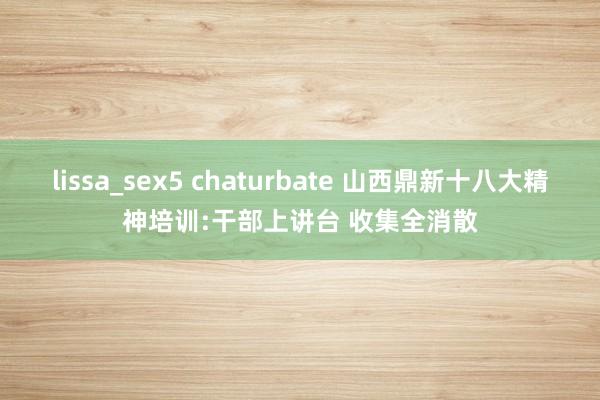 lissa_sex5 chaturbate 山西鼎新十八大精神培训:干部上讲台 收集全消散